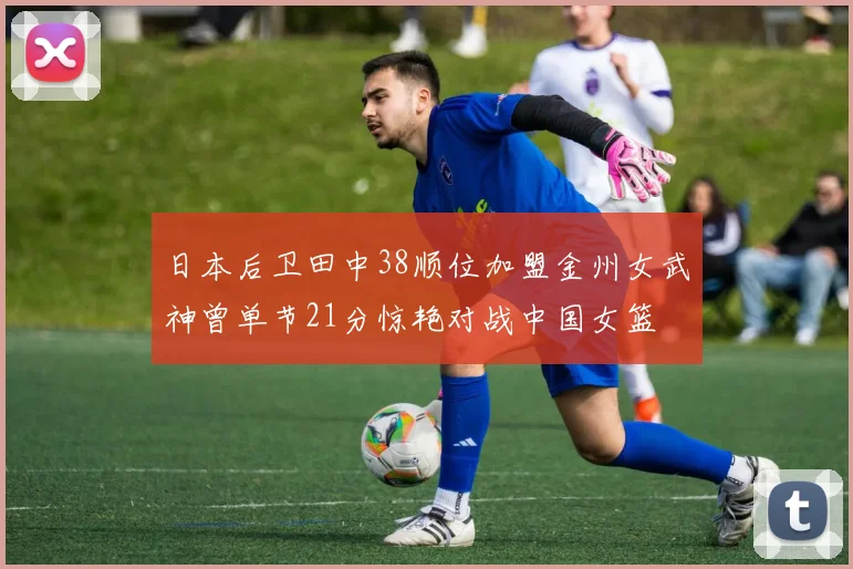 日本后卫田中38顺位加盟金州女武神曾单节21分惊艳对战中国女篮