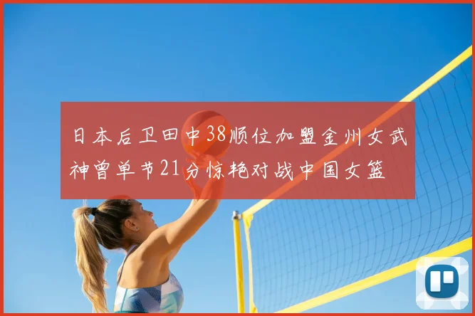 日本后卫田中38顺位加盟金州女武神曾单节21分惊艳对战中国女篮