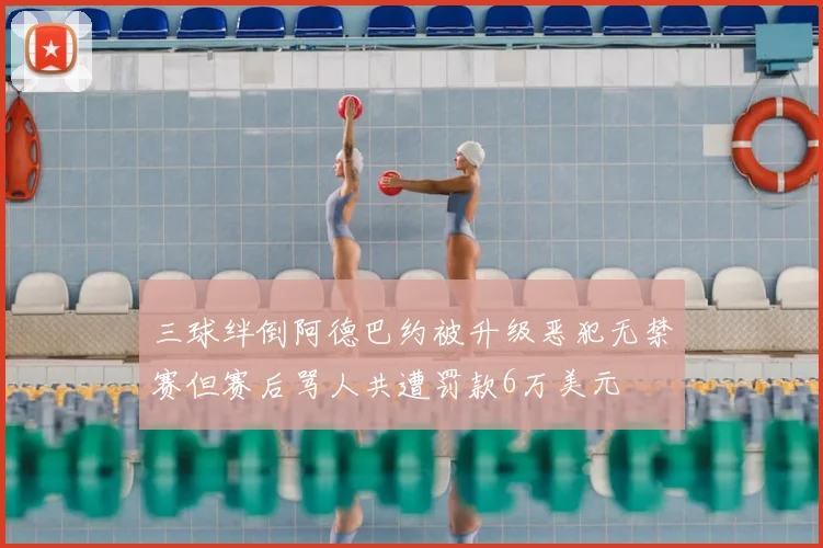 三球绊倒阿德巴约被升级恶犯无禁赛但赛后骂人共遭罚款6万美元
